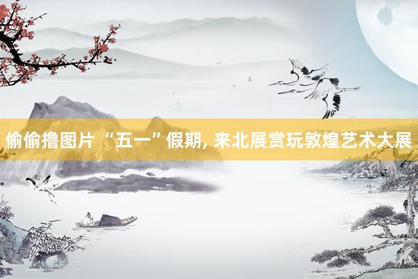 偷偷撸图片 “五一”假期, 来北展赏玩敦煌艺术大展