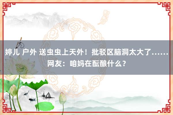 婷儿 户外 送虫虫上天外！批驳区脑洞太大了……网友：咱妈在酝酿什么？