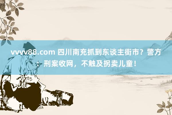 vvvv88.com 四川南充抓到东谈主街市？警方：刑案收网，不触及拐卖儿童！