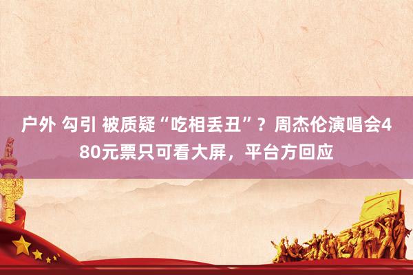 户外 勾引 被质疑“吃相丢丑”？周杰伦演唱会480元票只可看大屏，平台方回应