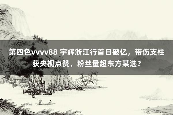 第四色vvvv88 宇辉浙江行首日破亿，带伤支柱获央视点赞，粉丝量超东方某选？