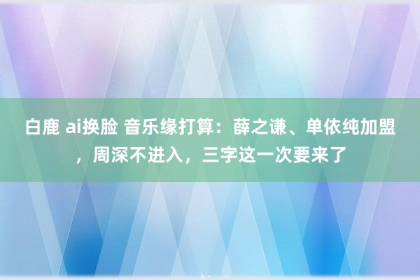 白鹿 ai换脸 音乐缘打算：薛之谦、单依纯加盟，周深不进入，三字这一次要来了