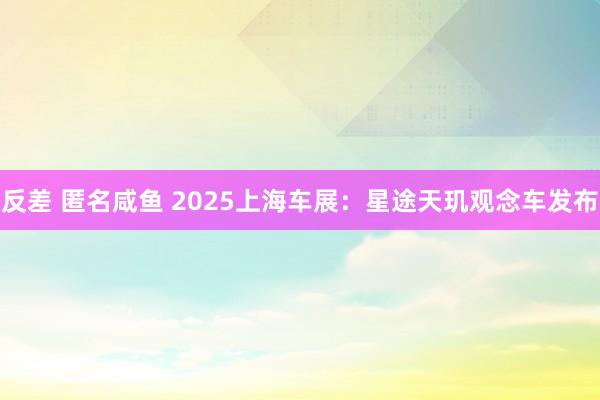 反差 匿名咸鱼 2025上海车展：星途天玑观念车发布