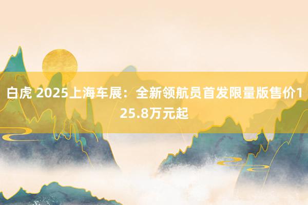 白虎 2025上海车展：全新领航员首发限量版售价125.8万元起