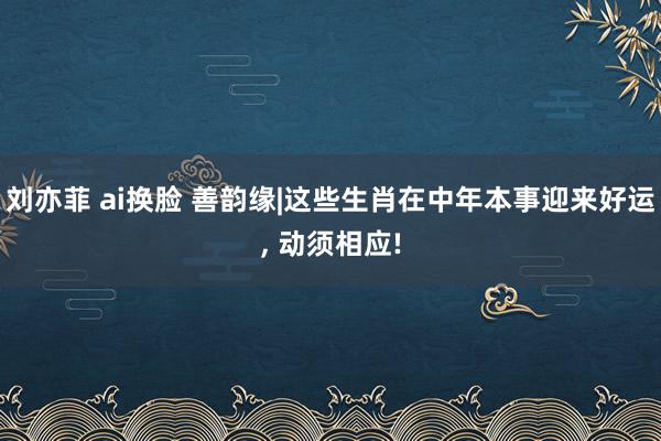 刘亦菲 ai换脸 善韵缘|这些生肖在中年本事迎来好运, 动须相应!