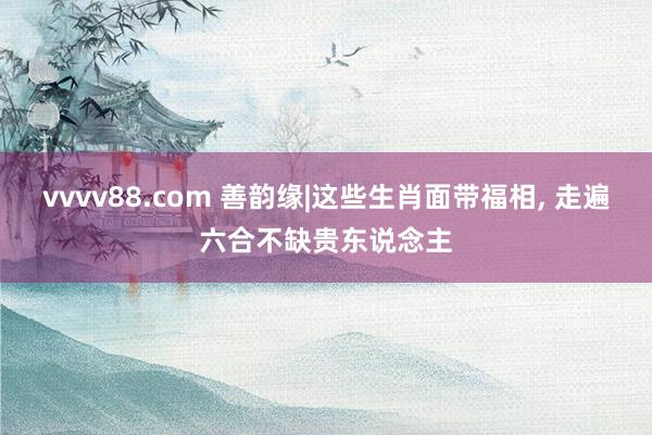 vvvv88.com 善韵缘|这些生肖面带福相， 走遍六合不缺贵东说念主