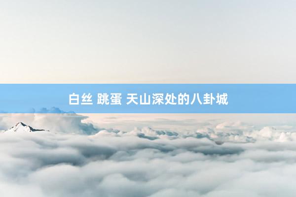 白丝 跳蛋 天山深处的八卦城