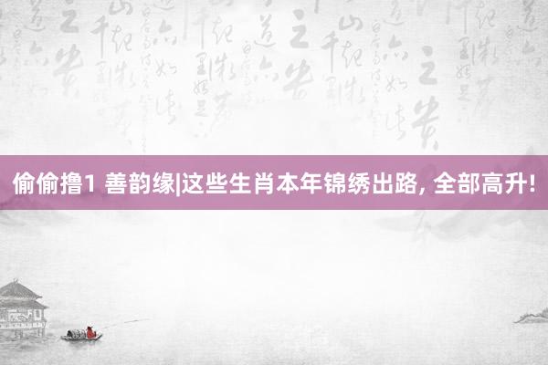 偷偷撸1 善韵缘|这些生肖本年锦绣出路, 全部高升!