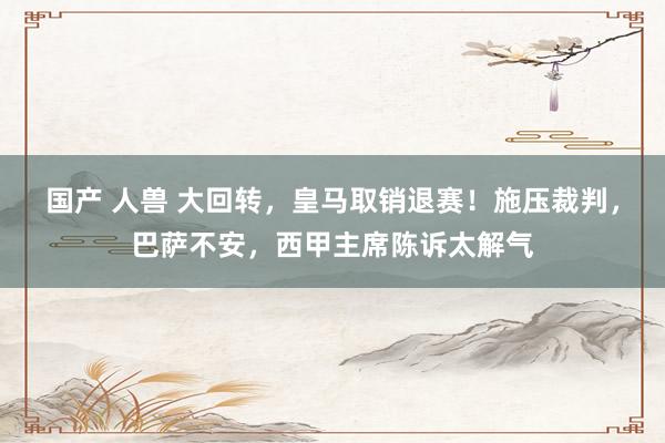 国产 人兽 大回转，皇马取销退赛！施压裁判，巴萨不安，西甲主席陈诉太解气