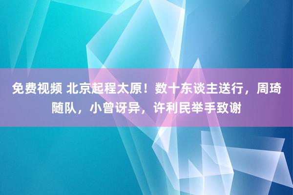 免费视频 北京起程太原！数十东谈主送行，周琦随队，小曾讶异，许利民举手致谢