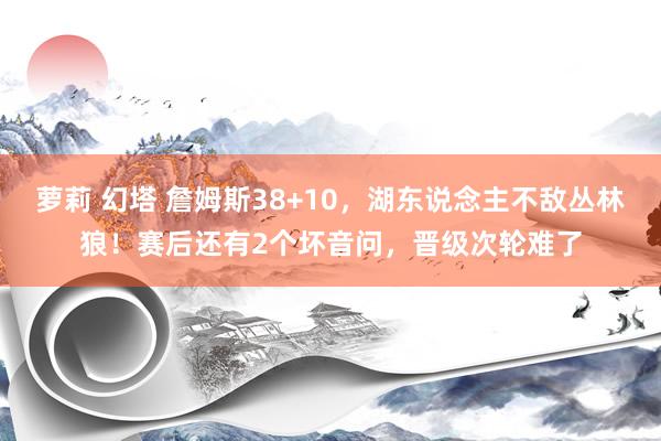 萝莉 幻塔 詹姆斯38+10，湖东说念主不敌丛林狼！赛后还有2个坏音问，晋级次轮难了