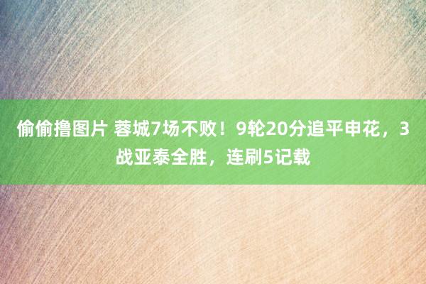 偷偷撸图片 蓉城7场不败！9轮20分追平申花，3战亚泰全胜，连刷5记载
