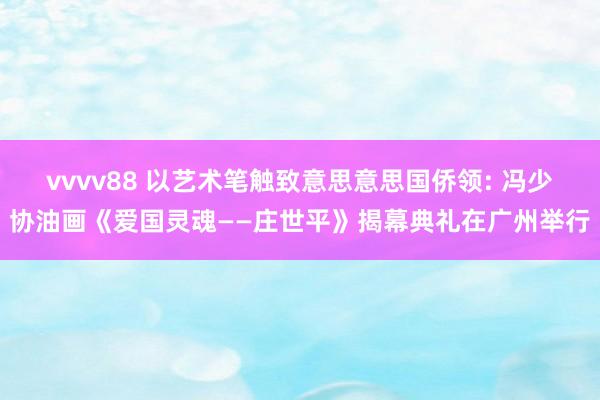 vvvv88 以艺术笔触致意思意思国侨领: 冯少协油画《爱国灵魂——庄世平》揭幕典礼在广州举行