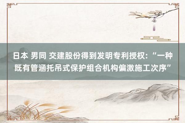 日本 男同 交建股份得到发明专利授权: “一种既有管涵托吊式保护组合机构偏激施工次序”