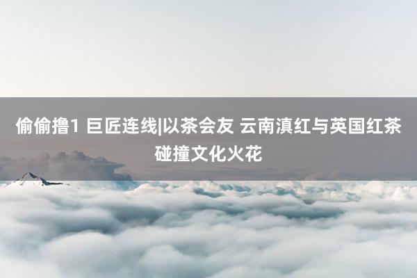 偷偷撸1 巨匠连线|以茶会友 云南滇红与英国红茶碰撞文化火花