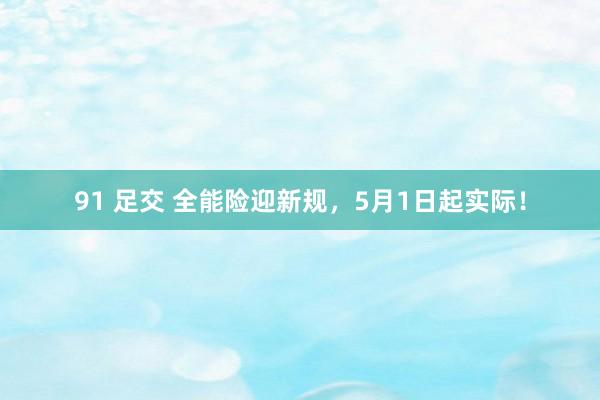 91 足交 全能险迎新规，5月1日起实际！