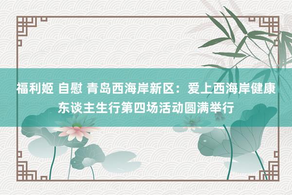 福利姬 自慰 青岛西海岸新区：爱上西海岸健康东谈主生行第四场活动圆满举行