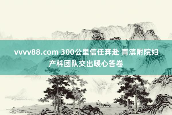 vvvv88.com 300公里信任奔赴 青滨附院妇产科团队交出暖心答卷