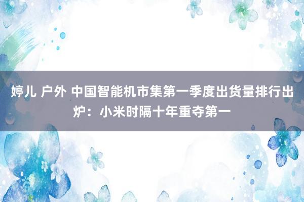 婷儿 户外 中国智能机市集第一季度出货量排行出炉：小米时隔十年重夺第一