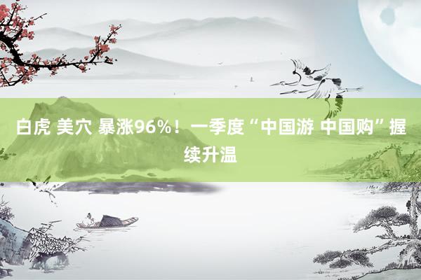 白虎 美穴 暴涨96%！一季度“中国游 中国购”握续升温