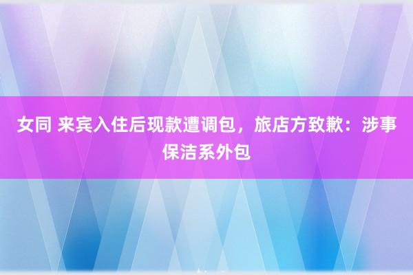 女同 来宾入住后现款遭调包，旅店方致歉：涉事保洁系外包