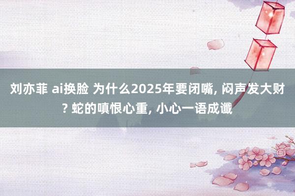 刘亦菲 ai换脸 为什么2025年要闭嘴, 闷声发大财? 蛇的嗔恨心重, 小心一语成谶