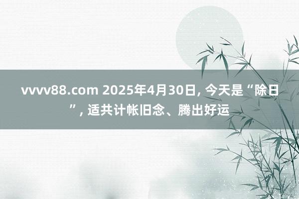 vvvv88.com 2025年4月30日, 今天是“除日”, 适共计帐旧念、腾出好运