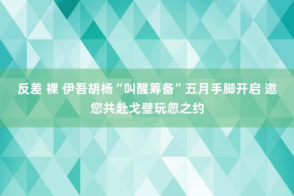 反差 裸 伊吾胡杨“叫醒筹备”五月手脚开启 邀您共赴戈壁玩忽之约