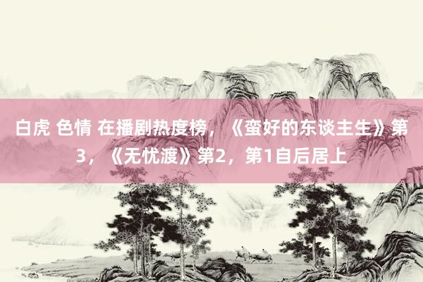 白虎 色情 在播剧热度榜，《蛮好的东谈主生》第3，《无忧渡》第2，第1自后居上