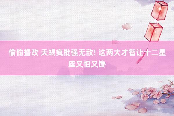 偷偷撸改 天蝎疯批强无敌! 这两大才智让十二星座又怕又馋