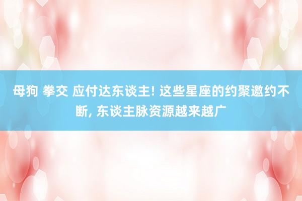 母狗 拳交 应付达东谈主! 这些星座的约聚邀约不断， 东谈主脉资源越来越广