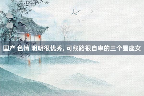 国产 色情 明明很优秀, 可线路很自卑的三个星座女