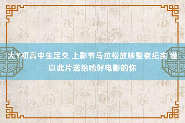 大Y初高中生足交 上影节马拉松放映整夜纪实 谨以此片送给嗜好电影的你