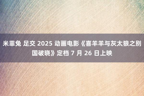 米菲兔 足交 2025 动画电影《喜羊羊与灰太狼之别国破晓》定档 7 月 26 日上映